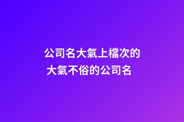 公司名大氣上檔次的 大氣不俗的公司名-第1張-公司起名-玄機派
